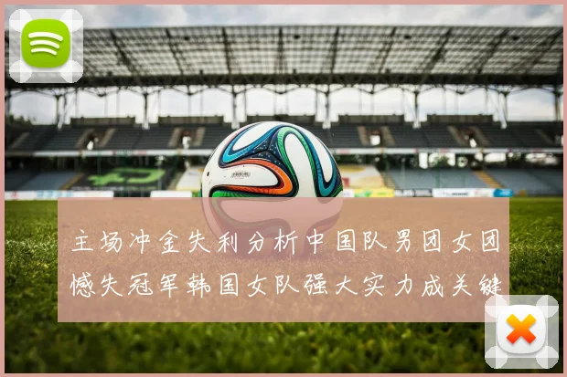 主场冲金失利分析中国队男团女团憾失冠军韩国女队强大实力成关键