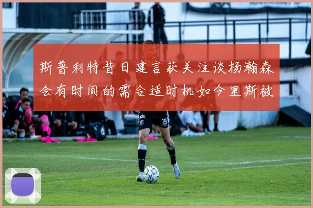 斯普利特昔日建言获关注谈杨瀚森会有时间的需合适时机如今里斯被交易引思考