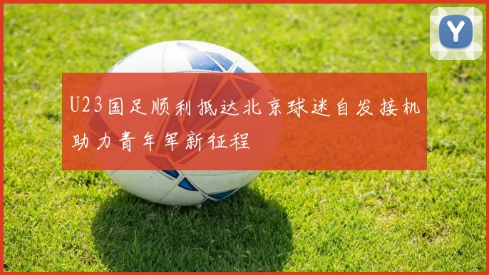 U23国足顺利抵达北京球迷自发接机助力青年军新征程