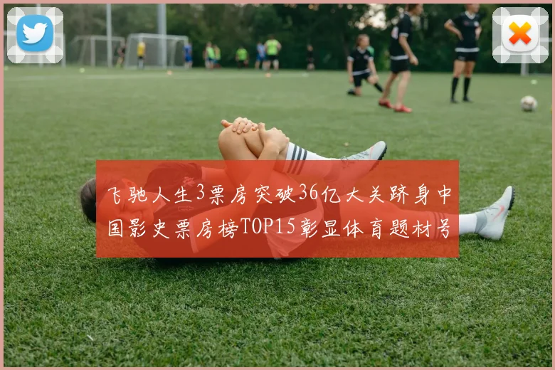 飞驰人生3票房突破36亿大关跻身中国影史票房榜TOP15彰显体育题材号召力