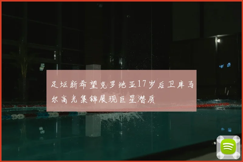 足坛新希望克罗地亚17岁后卫库马尔高光集锦展现巨星潜质