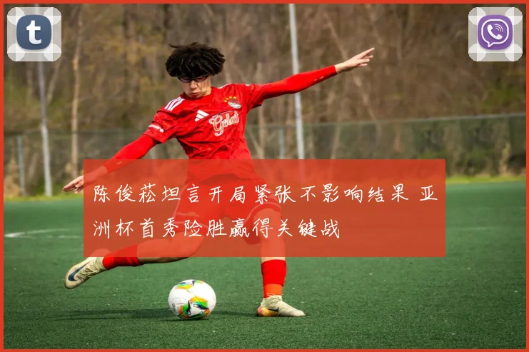 陈俊菘坦言开局紧张不影响结果 亚洲杯首秀险胜赢得关键战