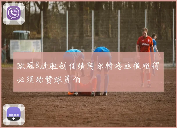 欧冠8连胜创佳绩阿尔特塔这很难得必须称赞球员们