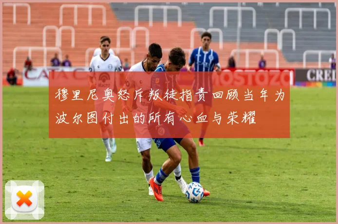 穆里尼奥怒斥叛徒指责回顾当年为波尔图付出的所有心血与荣耀