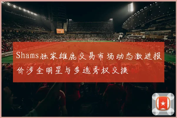 Shams独家雄鹿交易市场动态激进报价涉全明星与多选秀权交换