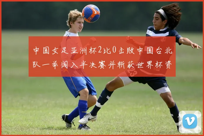 中国女足亚洲杯2比0击败中国台北队一举闯入半决赛并斩获世界杯资格