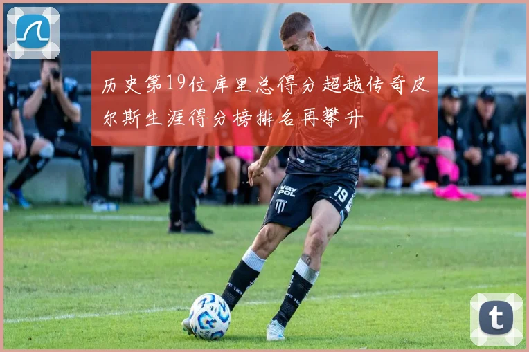 历史第19位库里总得分超越传奇皮尔斯生涯得分榜排名再攀升