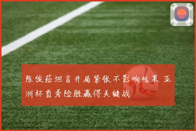 陈俊菘坦言开局紧张不影响结果 亚洲杯首秀险胜赢得关键战
