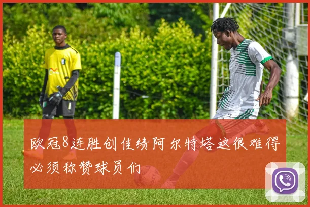 欧冠8连胜创佳绩阿尔特塔这很难得必须称赞球员们