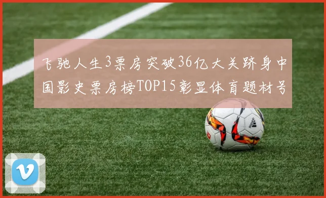 飞驰人生3票房突破36亿大关跻身中国影史票房榜TOP15彰显体育题材号召力