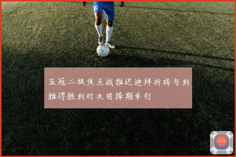 亚冠二级焦点战推迟迪拜祈祷与利雅得胜利对决将择期举行