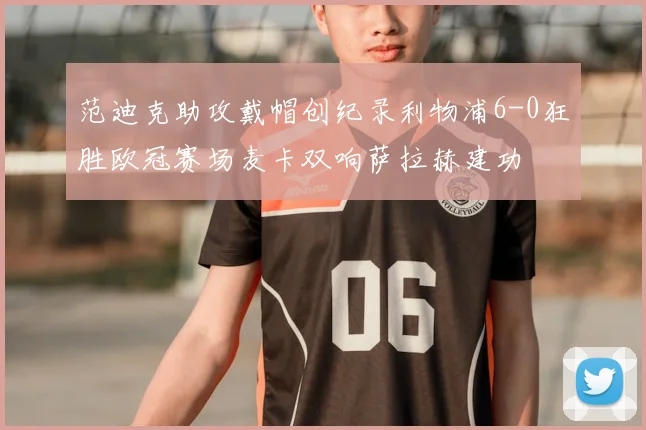 范迪克助攻戴帽创纪录利物浦6-0狂胜欧冠赛场麦卡双响萨拉赫建功